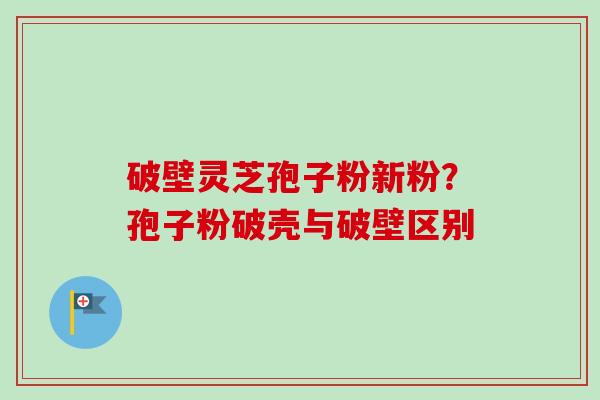 破壁灵芝孢子粉新粉？孢子粉破壳与破壁区别-第1张图片-卓越灵芝孢子粉
