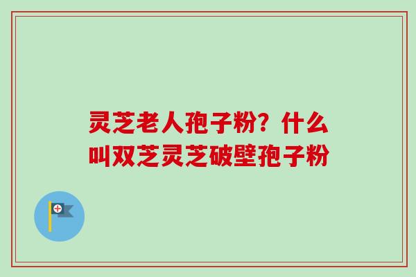 灵芝老人孢子粉？什么叫双芝灵芝破壁孢子粉-第1张图片-卓越灵芝孢子粉