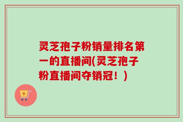 灵芝孢子粉销量排名第一的直播间(灵芝孢子粉直播间夺销冠!)-第1张图片-卓越灵芝孢子粉 灵芝孢子粉销量排名第一的直播间(灵芝孢子粉直播间夺销冠!)-第1张图片-卓越灵芝孢子粉