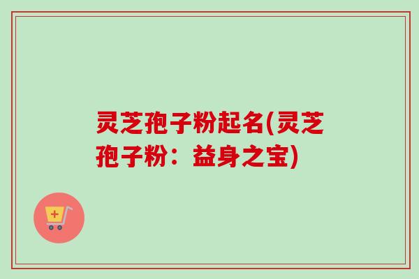 灵芝孢子粉起名(灵芝孢子粉：益身之宝)-第1张图片-卓越灵芝孢子粉