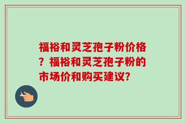 福裕和灵芝孢子粉价格？福裕和灵芝孢子粉的市场价和购买建议？-第1张图片-卓越灵芝孢子粉
