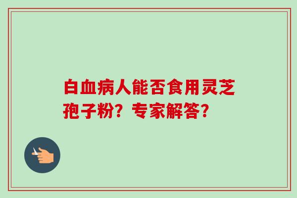 白血病人能否食用灵芝孢子粉？专家解答？-第1张图片-卓越灵芝孢子粉