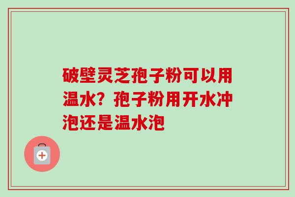 破壁灵芝孢子粉可以用温水？孢子粉用开水冲泡还是温水泡-第1张图片-卓越灵芝孢子粉