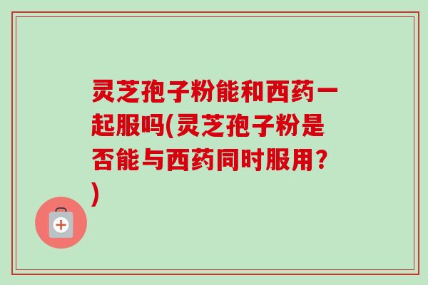 灵芝孢子粉能和西药一起服吗(灵芝孢子粉是否能与西药同时服用？)-第1张图片-卓越灵芝孢子粉
