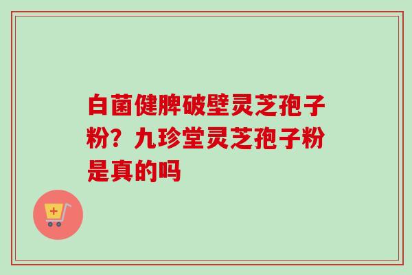 白菌健脾破壁灵芝孢子粉?九珍堂灵芝孢子粉是真的吗-第1张图片-卓越灵芝孢子粉 白菌健脾破壁灵芝孢子粉?九珍堂灵芝孢子粉是真的吗-第1张图片-卓越灵芝孢子粉