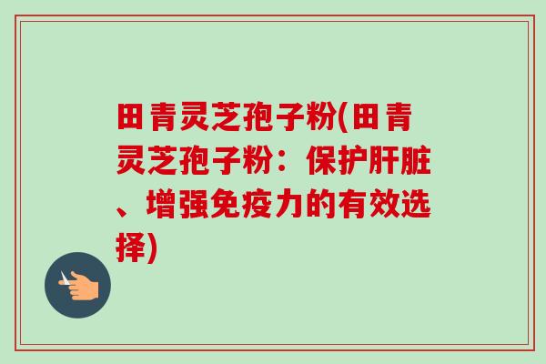 田青灵芝孢子粉(田青灵芝孢子粉：保护肝脏、增强免疫力的有效选择)-第1张图片-卓越灵芝孢子粉
