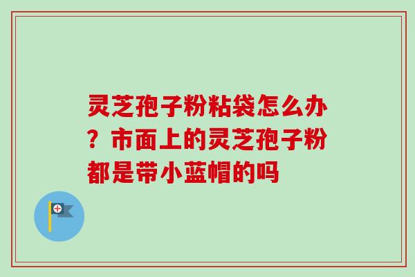 灵芝孢子粉粘袋怎么办？市面上的灵芝孢子粉都是带小蓝帽的吗-第1张图片-卓越灵芝孢子粉
