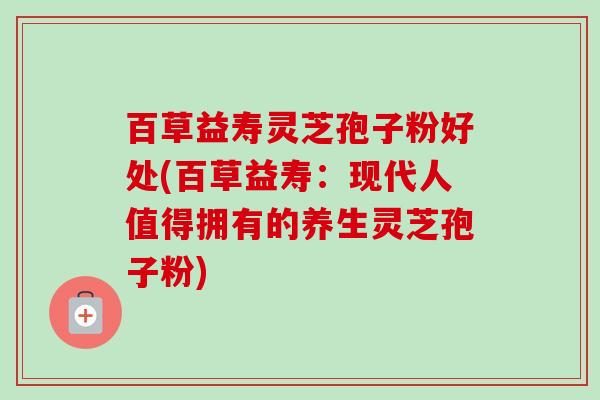 百草益寿灵芝孢子粉好处(百草益寿:现代人值得拥有的养生灵芝孢子粉)-第1张图片-卓越灵芝孢子粉 百草益寿灵芝孢子粉好处(百草益寿:现代人值得拥有的养生灵芝孢子粉)-第1张图片-卓越灵芝孢子粉