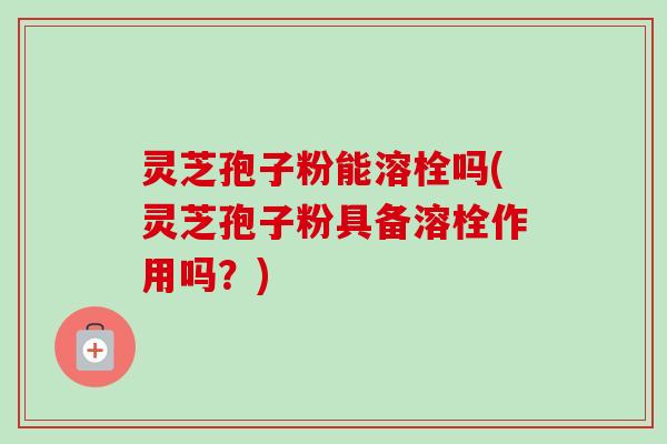 灵芝孢子粉能溶栓吗(灵芝孢子粉具备溶栓作用吗?)-第1张图片-卓越灵芝孢子粉 灵芝孢子粉能溶栓吗(灵芝孢子粉具备溶栓作用吗?)-第1张图片-卓越灵芝孢子粉