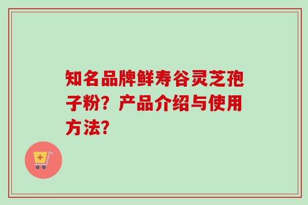 知名品牌鲜寿谷灵芝孢子粉？产品介绍与使用方法？-第1张图片-卓越灵芝孢子粉