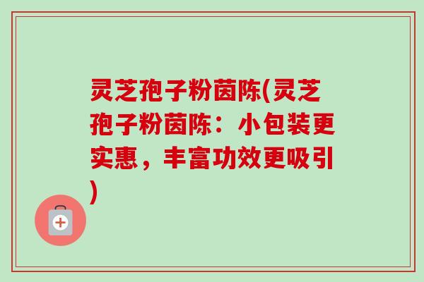 灵芝孢子粉茵陈(灵芝孢子粉茵陈:小包装更实惠,丰富功效更吸引)-第1张图片-卓越灵芝孢子粉 灵芝孢子粉茵陈(灵芝孢子粉茵陈:小包装更实惠,丰富功效更吸引)-第1张图片-卓越灵芝孢子粉