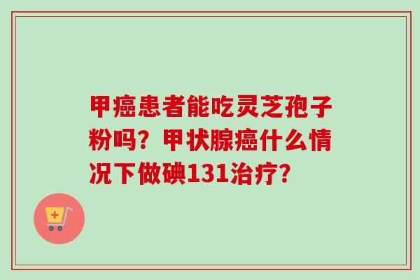 甲癌患者能吃灵芝孢子粉吗?甲状腺癌什么情况下做碘131治疗?-第1张图片-卓越灵芝孢子粉 甲癌患者能吃灵芝孢子粉吗?甲状腺癌什么情况下做碘131治疗?-第1张图片-卓越灵芝孢子粉