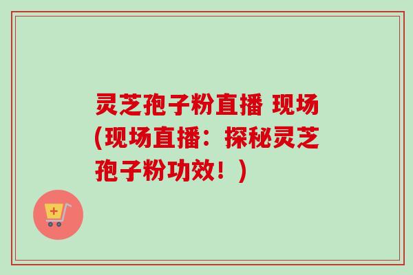 灵芝孢子粉直播 现场(现场直播：探秘灵芝孢子粉功效！)-第1张图片-卓越灵芝孢子粉