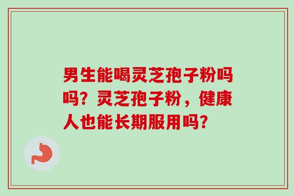 男生能喝灵芝孢子粉吗吗?灵芝孢子粉,健康人也能长期服用吗?-第1张图片-卓越灵芝孢子粉 男生能喝灵芝孢子粉吗吗?灵芝孢子粉,健康人也能长期服用吗?-第1张图片-卓越灵芝孢子粉