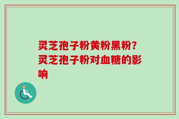 灵芝孢子粉黄粉黑粉？灵芝孢子粉对血糖的影响-第1张图片-卓越灵芝孢子粉