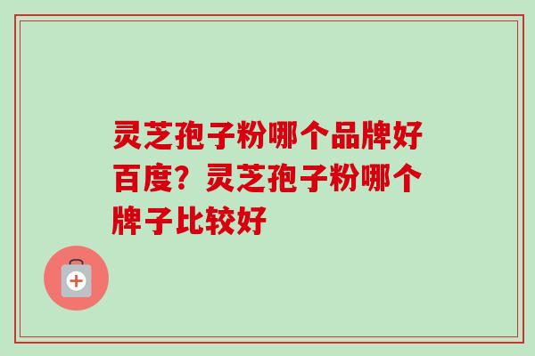 灵芝孢子粉哪个品牌好百度？灵芝孢子粉哪个牌子比较好-第1张图片-卓越灵芝孢子粉