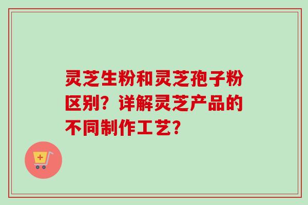 灵芝生粉和灵芝孢子粉区别？详解灵芝产品的不同制作工艺？-第1张图片-卓越灵芝孢子粉
