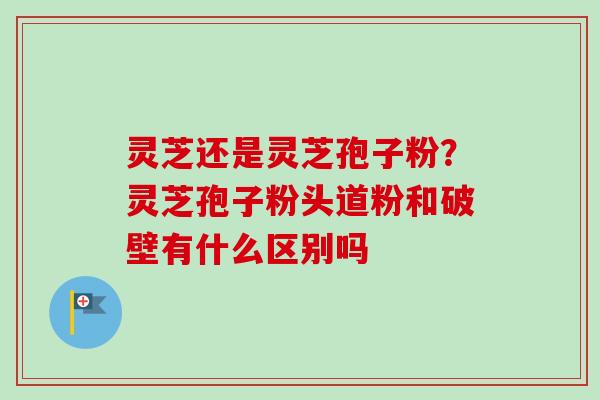 灵芝还是灵芝孢子粉?灵芝孢子粉头道粉和破壁有什么区别吗-第1张图片-卓越灵芝孢子粉 灵芝还是灵芝孢子粉?灵芝孢子粉头道粉和破壁有什么区别吗-第1张图片-卓越灵芝孢子粉