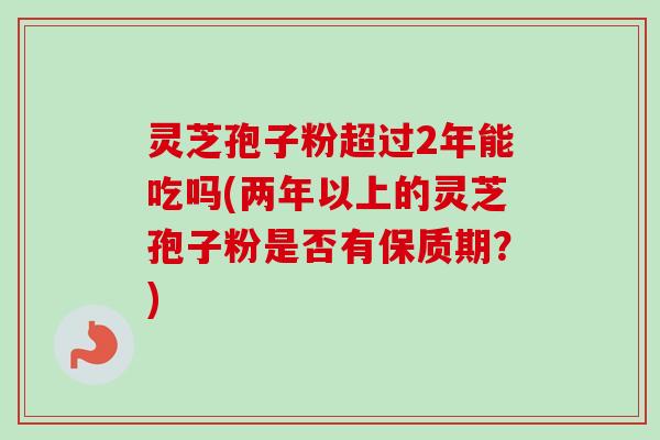 灵芝孢子粉超过2年能吃吗(两年以上的灵芝孢子粉是否有保质期?)-第1张图片-卓越灵芝孢子粉 灵芝孢子粉超过2年能吃吗(两年以上的灵芝孢子粉是否有保质期?)-第1张图片-卓越灵芝孢子粉