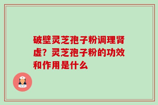 破壁灵芝孢子粉调理肾虚？灵芝孢子粉的功效和作用是什么-第1张图片-卓越灵芝孢子粉