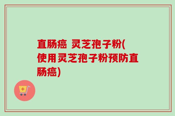直肠癌 灵芝孢子粉(使用灵芝孢子粉预防直肠癌)-第1张图片-卓越灵芝孢子粉