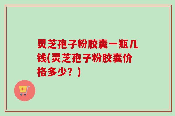 灵芝孢子粉胶囊一瓶几钱(灵芝孢子粉胶囊价格多少？)-第1张图片-卓越灵芝孢子粉