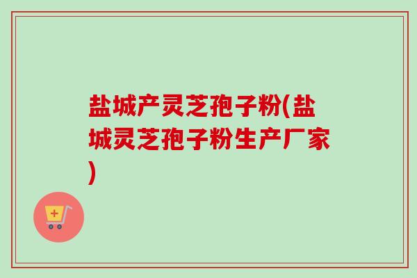 盐城产灵芝孢子粉(盐城灵芝孢子粉生产厂家)-第1张图片-卓越灵芝孢子粉