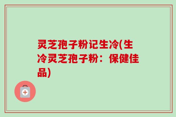 灵芝孢子粉记生冷(生冷灵芝孢子粉:保健佳品)-第1张图片-卓越灵芝孢子粉 灵芝孢子粉记生冷(生冷灵芝孢子粉:保健佳品)-第1张图片-卓越灵芝孢子粉