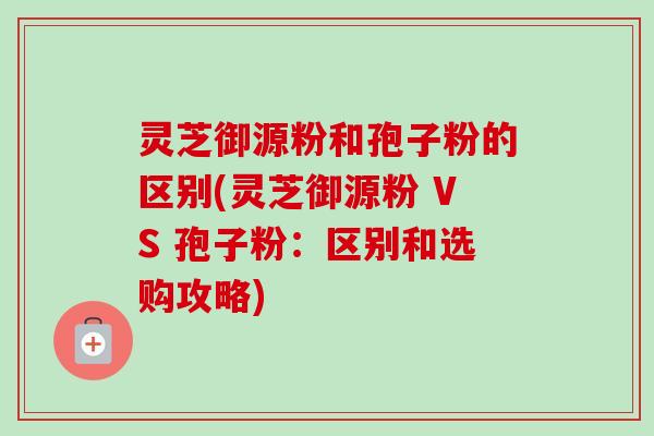 灵芝御源粉和孢子粉的区别(灵芝御源粉 VS 孢子粉：区别和选购攻略)-第1张图片-卓越灵芝孢子粉