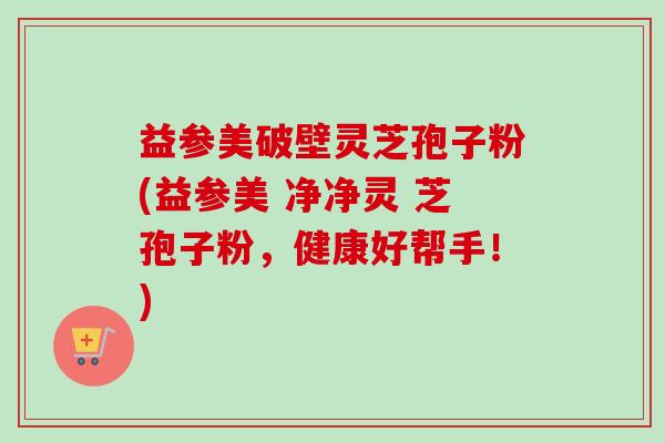 益参美破壁灵芝孢子粉(益参美 净净灵 芝孢子粉,健康好帮手!)-第1张图片-卓越灵芝孢子粉 益参美破壁灵芝孢子粉(益参美 净净灵 芝孢子粉,健康好帮手!)-第1张图片-卓越灵芝孢子粉