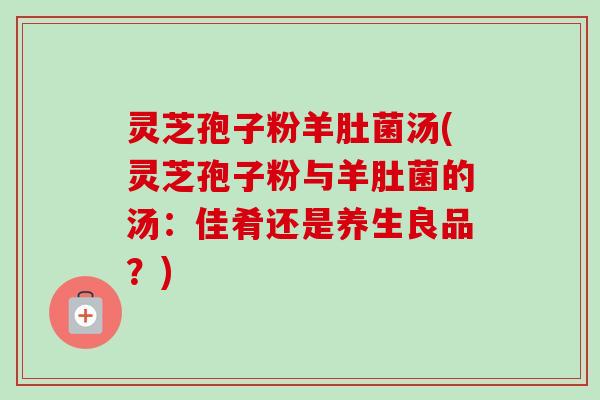 灵芝孢子粉羊肚菌汤(灵芝孢子粉与羊肚菌的汤:佳肴还是养生良品?)-第1张图片-卓越灵芝孢子粉 灵芝孢子粉羊肚菌汤(灵芝孢子粉与羊肚菌的汤:佳肴还是养生良品?)-第1张图片-卓越灵芝孢子粉