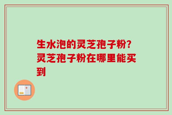 生水泡的灵芝孢子粉?灵芝孢子粉在哪里能买到-第1张图片-卓越灵芝孢子粉 生水泡的灵芝孢子粉?灵芝孢子粉在哪里能买到-第1张图片-卓越灵芝孢子粉