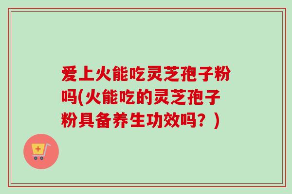 爱上火能吃灵芝孢子粉吗(火能吃的灵芝孢子粉具备养生功效吗?)-第1张图片-卓越灵芝孢子粉 爱上火能吃灵芝孢子粉吗(火能吃的灵芝孢子粉具备养生功效吗?)-第1张图片-卓越灵芝孢子粉
