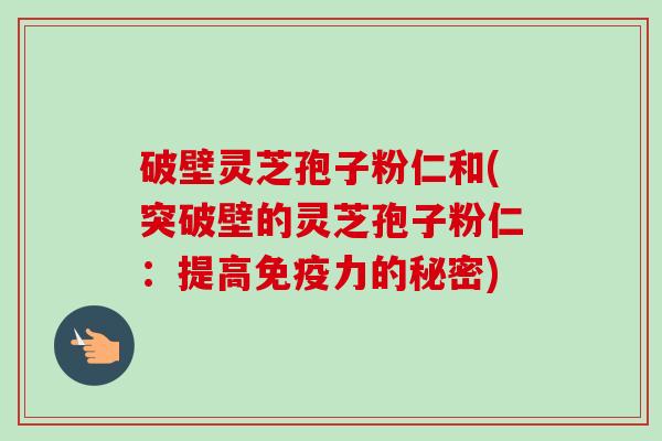破壁灵芝孢子粉仁和(突破壁的灵芝孢子粉仁：提高免疫力的秘密)-第1张图片-卓越灵芝孢子粉
