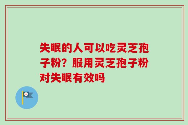 失眠的人可以吃灵芝孢子粉？服用灵芝孢子粉对失眠有效吗-第1张图片-卓越灵芝孢子粉