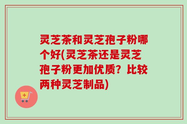 灵芝茶和灵芝孢子粉哪个好(灵芝茶还是灵芝孢子粉更加优质?比较两种灵芝制品)-第1张图片-卓越灵芝孢子粉 灵芝茶和灵芝孢子粉哪个好(灵芝茶还是灵芝孢子粉更加优质?比较两种灵芝制品)-第1张图片-卓越灵芝孢子粉