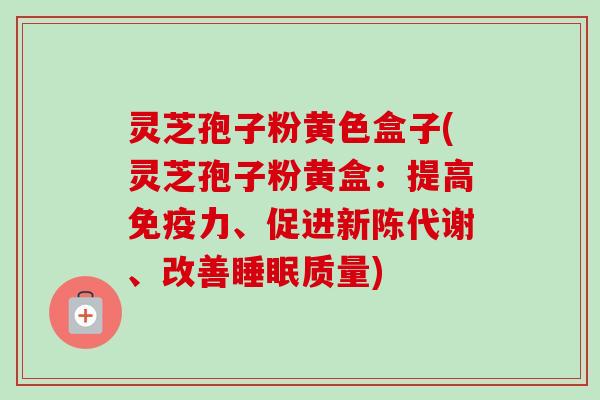 灵芝孢子粉黄色盒子(灵芝孢子粉黄盒：提高免疫力、促进新陈代谢、改善睡眠质量)-第1张图片-卓越灵芝孢子粉