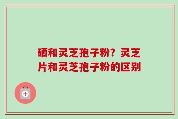 硒和灵芝孢子粉?灵芝片和灵芝孢子粉的区别-第1张图片-卓越灵芝孢子粉 硒和灵芝孢子粉?灵芝片和灵芝孢子粉的区别-第1张图片-卓越灵芝孢子粉