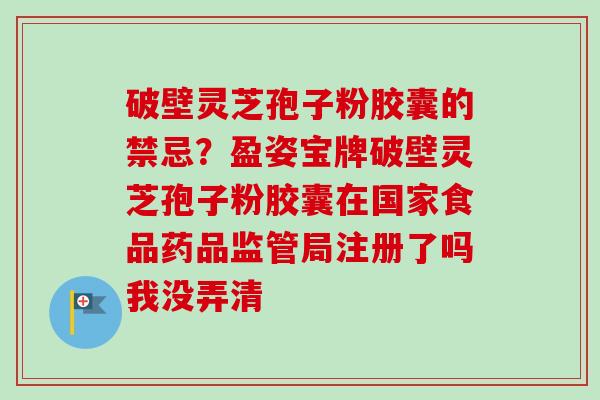 破壁灵芝孢子粉胶囊的禁忌?盈姿宝牌破壁灵芝孢子粉胶囊在国家食品药品监管局注册了吗我没弄清-第1张图片-卓越灵芝孢子粉 破壁灵芝孢子粉胶囊的禁忌?盈姿宝牌破壁灵芝孢子粉胶囊在国家食品药品监管局注册了吗我没弄清-第1张图片-卓越灵芝孢子粉