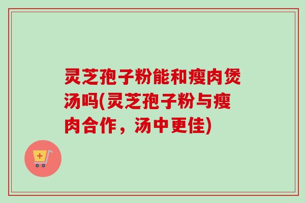 灵芝孢子粉能和瘦肉煲汤吗(灵芝孢子粉与瘦肉合作,汤中更佳)-第1张图片-卓越灵芝孢子粉 灵芝孢子粉能和瘦肉煲汤吗(灵芝孢子粉与瘦肉合作,汤中更佳)-第1张图片-卓越灵芝孢子粉
