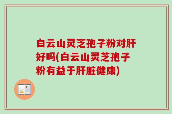 白云山灵芝孢子粉对肝好吗(白云山灵芝孢子粉有益于肝脏健康)-第1张图片-卓越灵芝孢子粉 白云山灵芝孢子粉对肝好吗(白云山灵芝孢子粉有益于肝脏健康)-第1张图片-卓越灵芝孢子粉