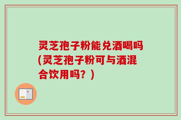 灵芝孢子粉能兑酒喝吗(灵芝孢子粉可与酒混合饮用吗?)-第1张图片-卓越灵芝孢子粉 灵芝孢子粉能兑酒喝吗(灵芝孢子粉可与酒混合饮用吗?)-第1张图片-卓越灵芝孢子粉