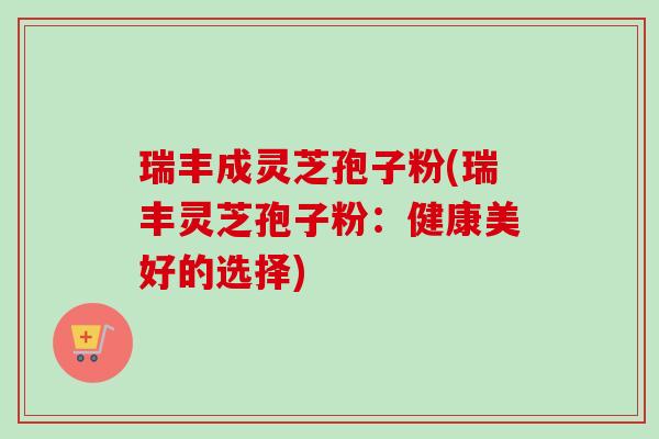 瑞丰成灵芝孢子粉(瑞丰灵芝孢子粉:健康美好的选择)-第1张图片-卓越灵芝孢子粉 瑞丰成灵芝孢子粉(瑞丰灵芝孢子粉:健康美好的选择)-第1张图片-卓越灵芝孢子粉