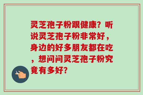 灵芝孢子粉跟健康？听说灵芝孢子粉非常好，身边的好多朋友都在吃，想问问灵芝孢子粉究竟有多好？-第1张图片-卓越灵芝孢子粉
