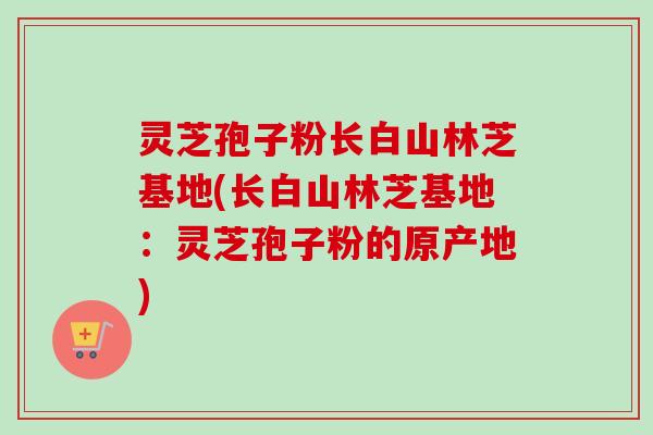 灵芝孢子粉长白山林芝基地(长白山林芝基地：灵芝孢子粉的原产地)-第1张图片-卓越灵芝孢子粉