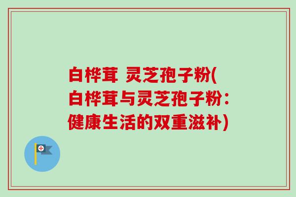 白桦茸 灵芝孢子粉(白桦茸与灵芝孢子粉：健康生活的双重滋补)-第1张图片-卓越灵芝孢子粉