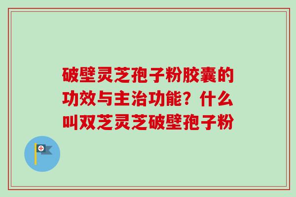 破壁灵芝孢子粉胶囊的功效与主治功能？什么叫双芝灵芝破壁孢子粉-第1张图片-卓越灵芝孢子粉