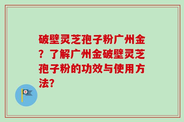破壁灵芝孢子粉广州金？了解广州金破壁灵芝孢子粉的功效与使用方法？-第1张图片-卓越灵芝孢子粉