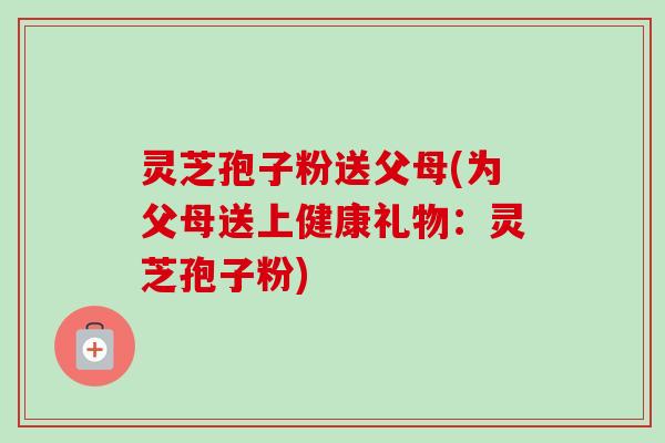 灵芝孢子粉送父母(为父母送上健康礼物:灵芝孢子粉)-第1张图片-卓越灵芝孢子粉 灵芝孢子粉送父母(为父母送上健康礼物:灵芝孢子粉)-第1张图片-卓越灵芝孢子粉