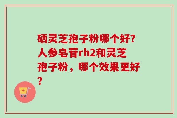 硒灵芝孢子粉哪个好?人参皂苷rh2和灵芝孢子粉,哪个效果更好?-第1张图片-卓越灵芝孢子粉 硒灵芝孢子粉哪个好?人参皂苷rh2和灵芝孢子粉,哪个效果更好?-第1张图片-卓越灵芝孢子粉